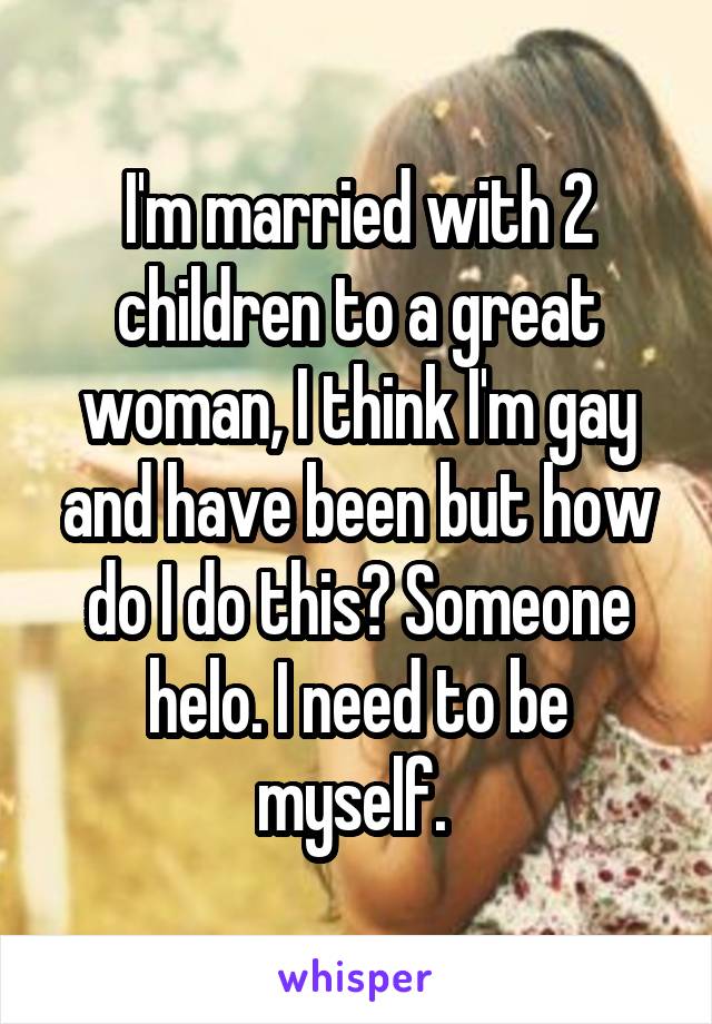 I'm married with 2 children to a great woman, I think I'm gay and have been but how do I do this? Someone helo. I need to be myself. 