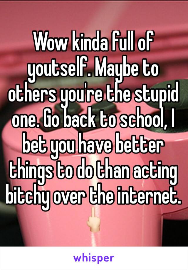 Wow kinda full of youtself. Maybe to others you're the stupid one. Go back to school, I bet you have better things to do than acting  bitchy over the internet. 🖕🏻
