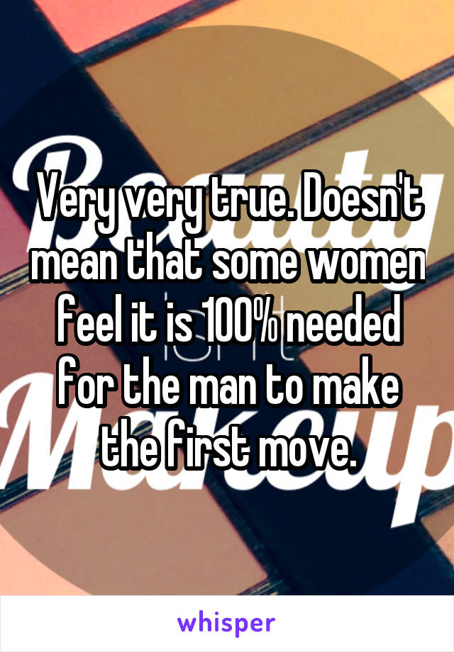 Very very true. Doesn't mean that some women feel it is 100% needed for the man to make the first move.