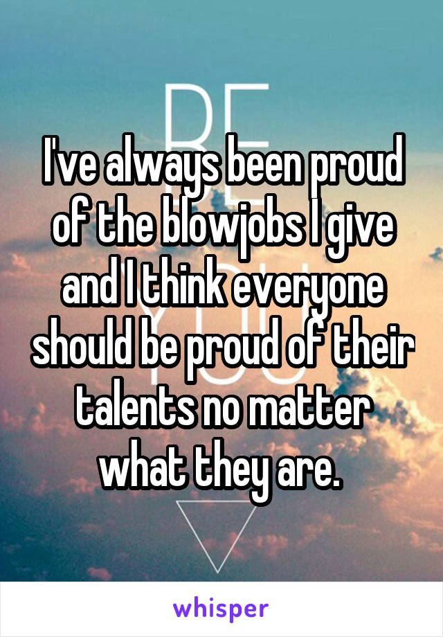 I've always been proud of the blowjobs I give and I think everyone should be proud of their talents no matter what they are. 