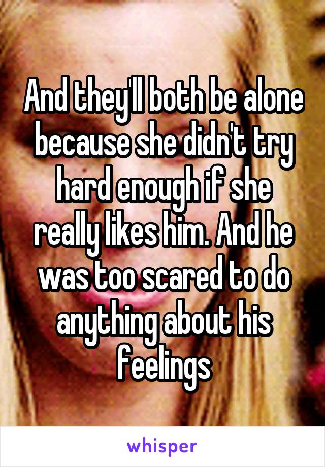 And they'll both be alone because she didn't try hard enough if she really likes him. And he was too scared to do anything about his feelings