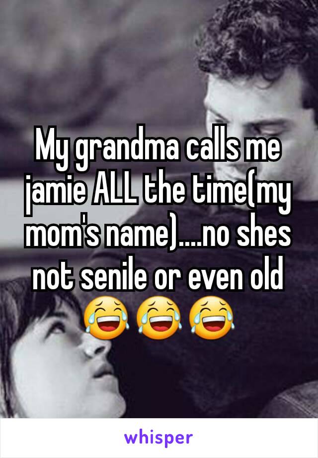 My grandma calls me jamie ALL the time(my mom's name)....no shes not senile or even old😂😂😂