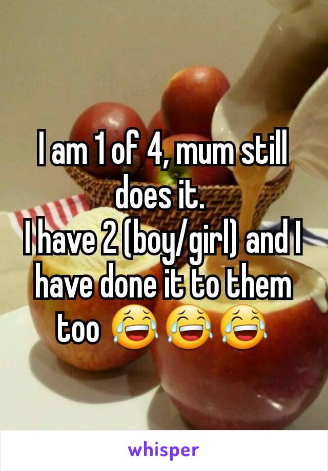 I am 1 of 4, mum still does it. 
I have 2 (boy/girl) and I have done it to them too 😂😂😂