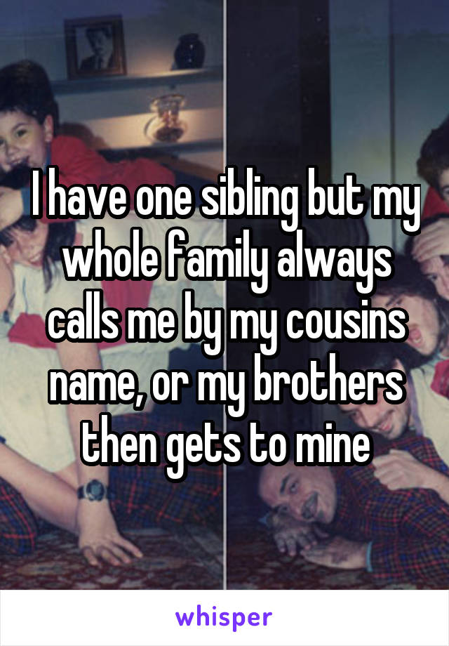 I have one sibling but my whole family always calls me by my cousins name, or my brothers then gets to mine