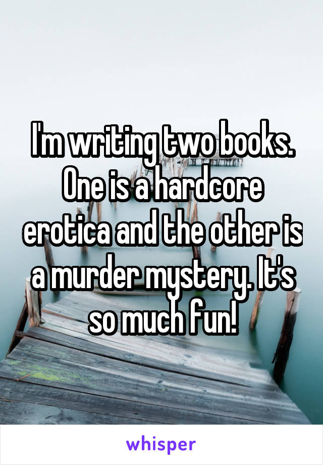 I'm writing two books. One is a hardcore erotica and the other is a murder mystery. It's so much fun!