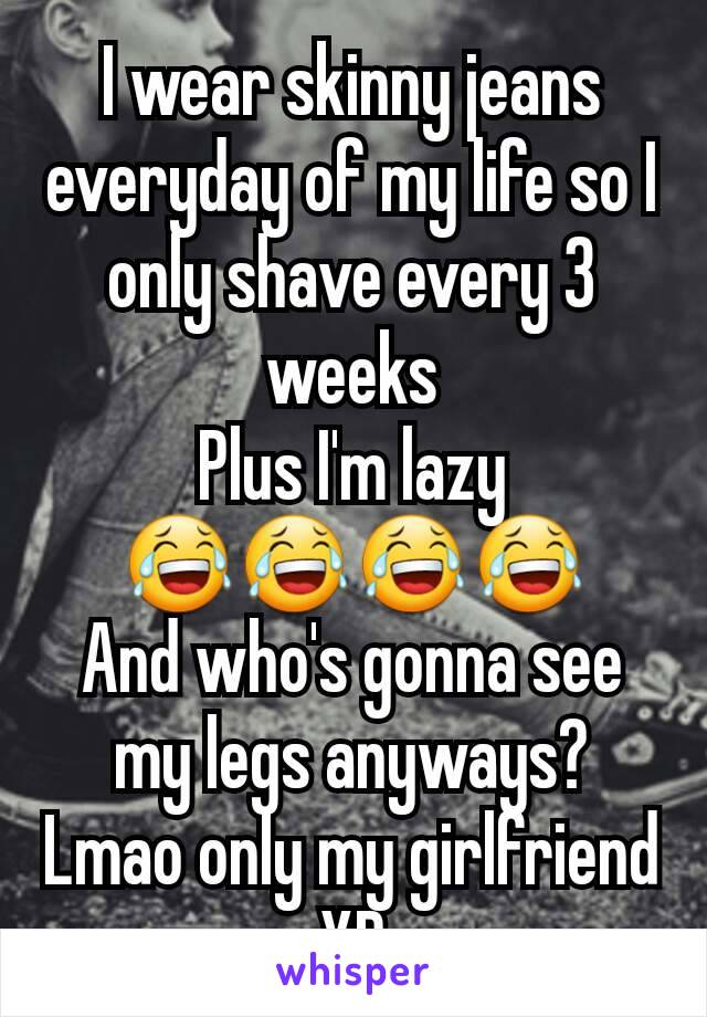 I wear skinny jeans everyday of my life so I only shave every 3 weeks
Plus I'm lazy 😂😂😂😂
And who's gonna see my legs anyways?
Lmao only my girlfriend XD