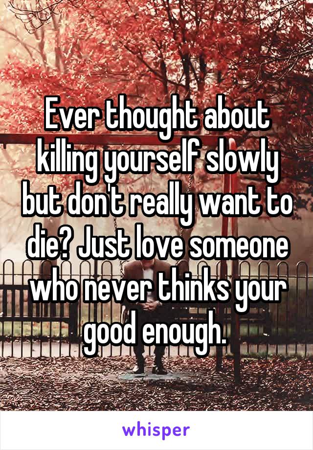 Ever thought about killing yourself slowly but don't really want to die? Just love someone who never thinks your good enough. 