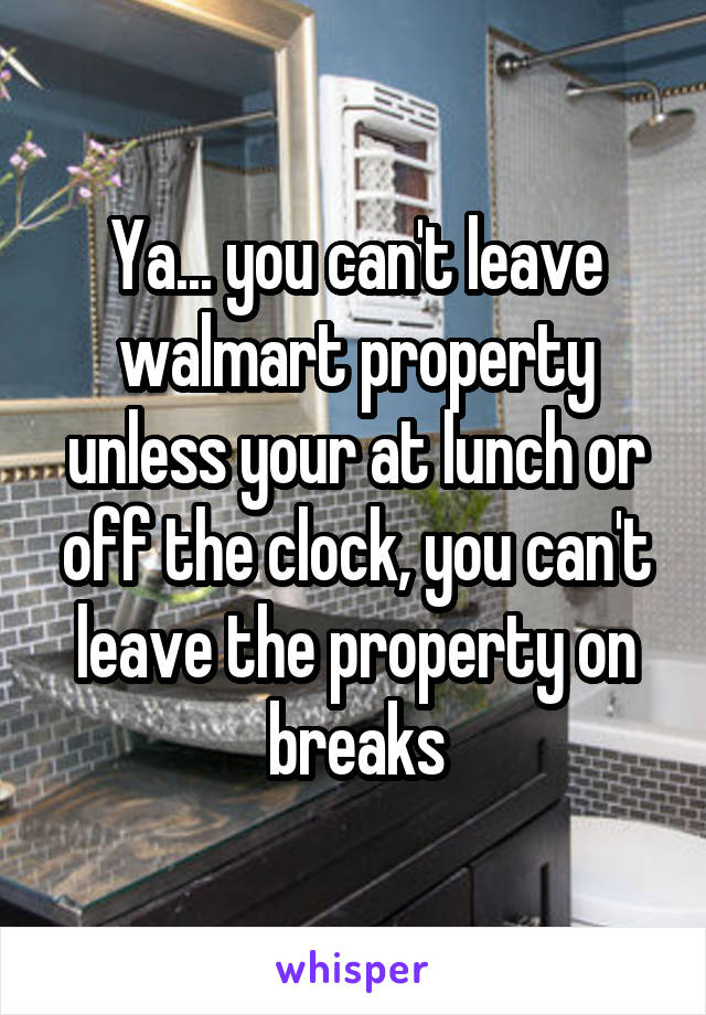 Ya... you can't leave walmart property unless your at lunch or off the clock, you can't leave the property on breaks