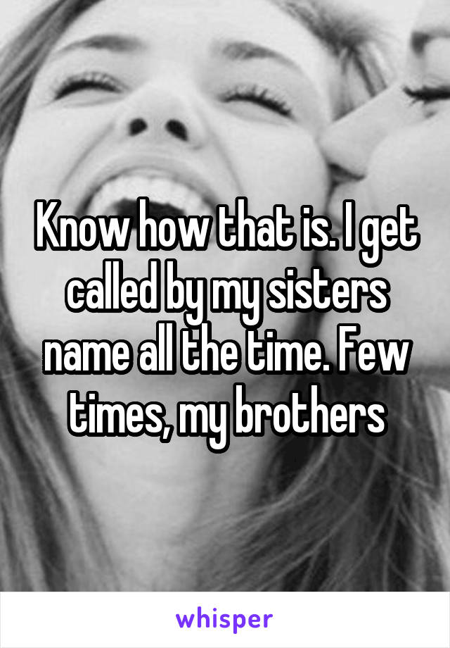 Know how that is. I get called by my sisters name all the time. Few times, my brothers