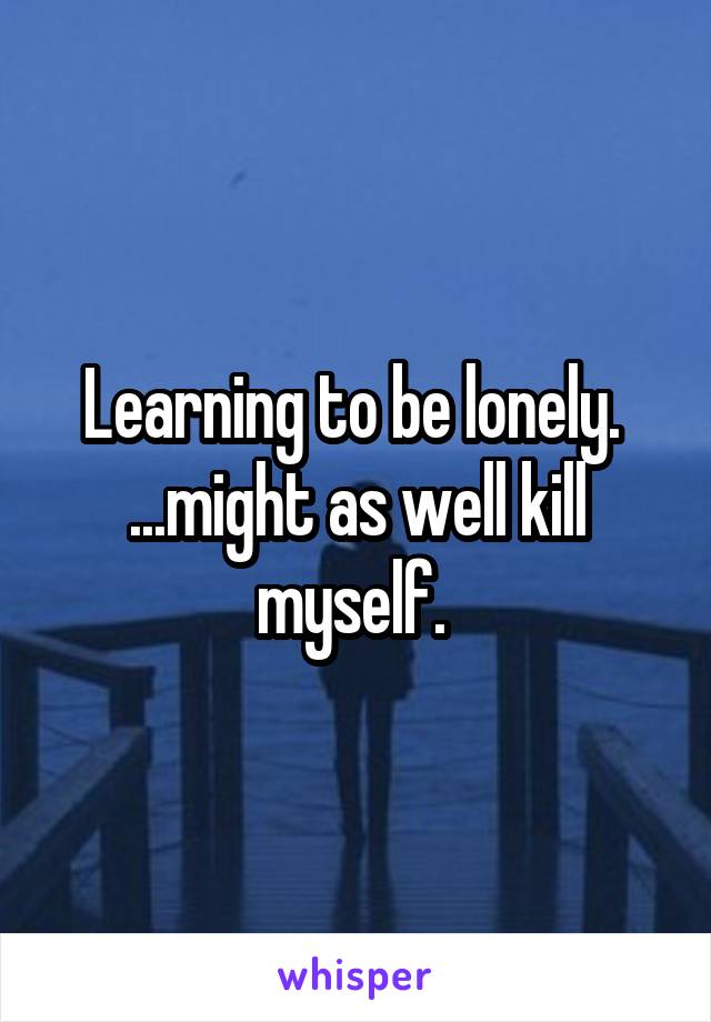 Learning to be lonely. 
...might as well kill myself. 