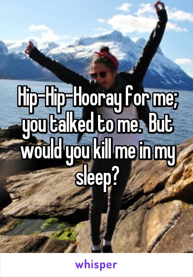 Hip-Hip-Hooray for me; you talked to me.  But would you kill me in my sleep?