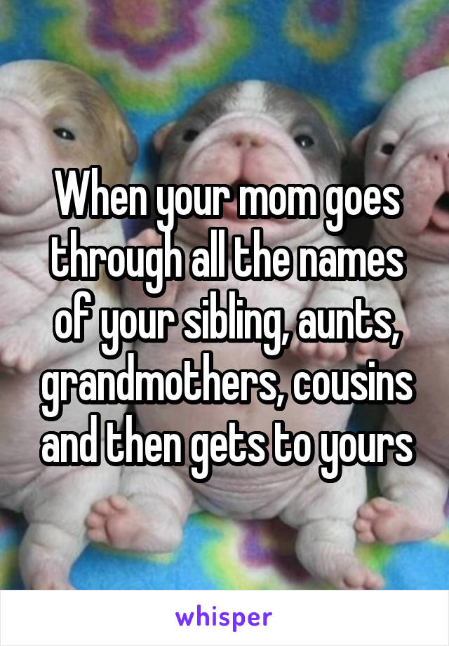When your mom goes through all the names of your sibling, aunts, grandmothers, cousins and then gets to yours