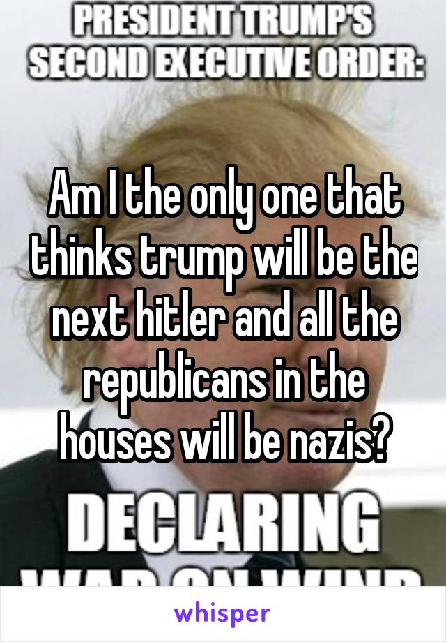 Am I the only one that thinks trump will be the next hitler and all the republicans in the houses will be nazis?