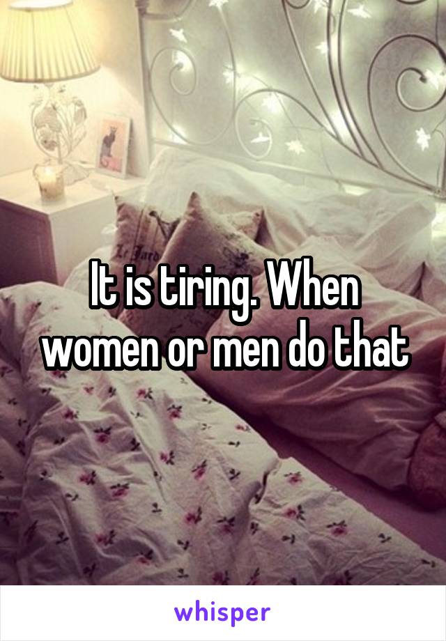 It is tiring. When women or men do that