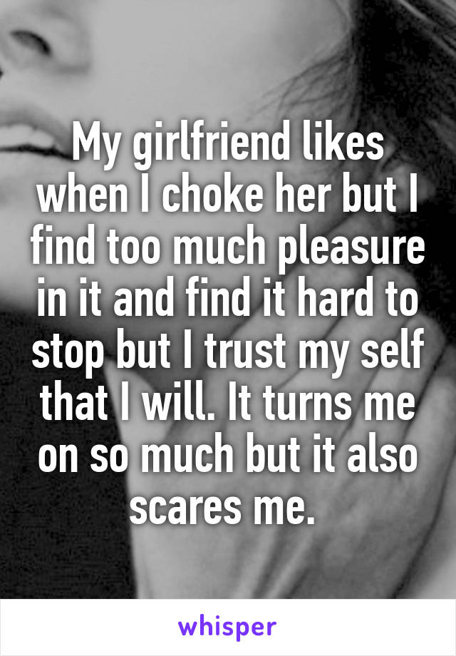 My girlfriend likes when I choke her but I find too much pleasure in it and find it hard to stop but I trust my self that I will. It turns me on so much but it also scares me. 