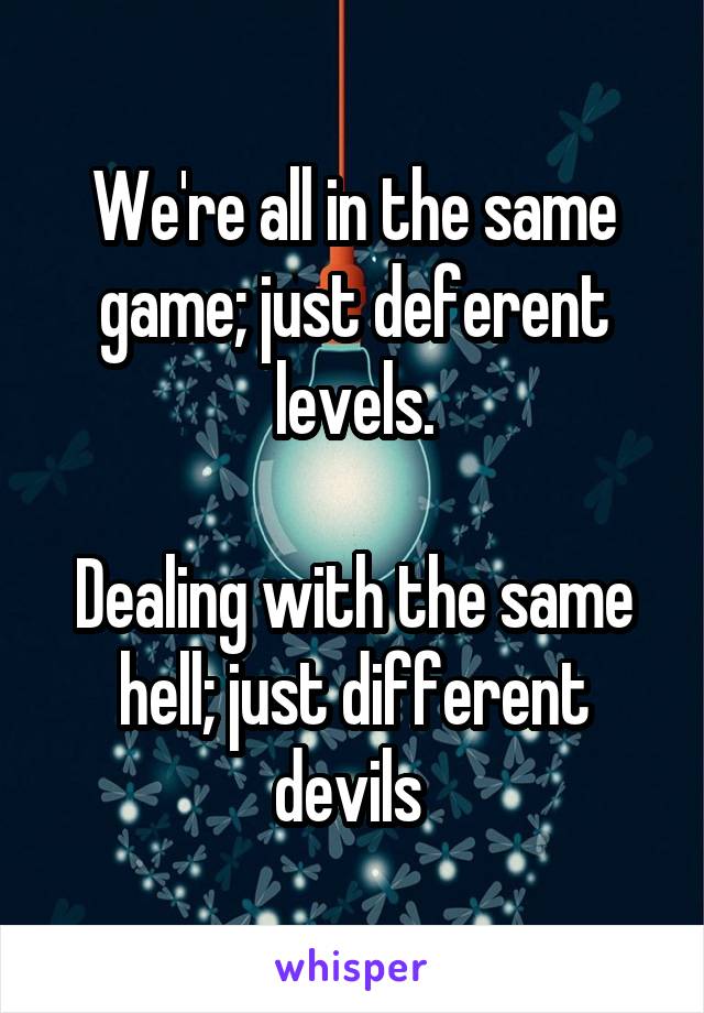We're all in the same game; just deferent levels.

Dealing with the same hell; just different devils 