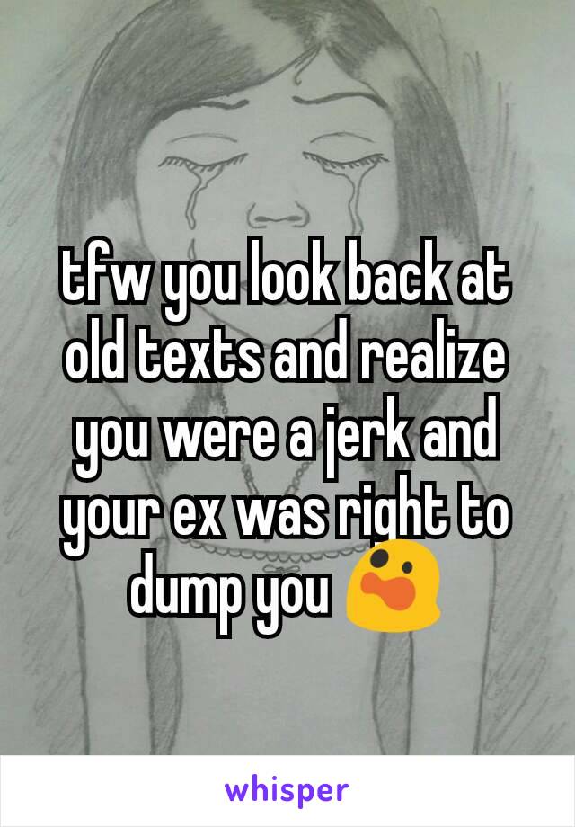 tfw you look back at old texts and realize you were a jerk and your ex was right to dump you 😲