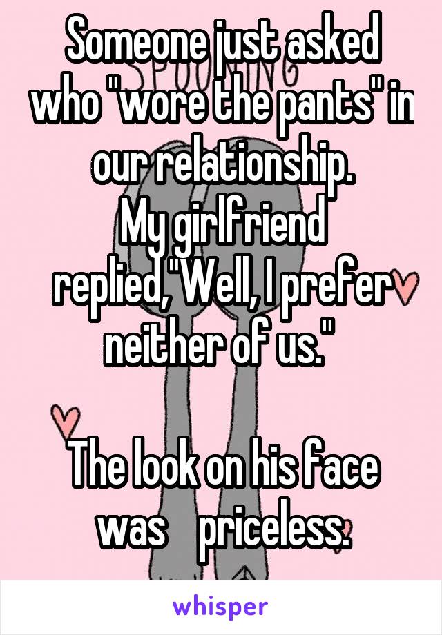 Someone just asked who "wore the pants" in our relationship.
My girlfriend replied,"Well, I prefer neither of us." 

The look on his face was    priceless.
