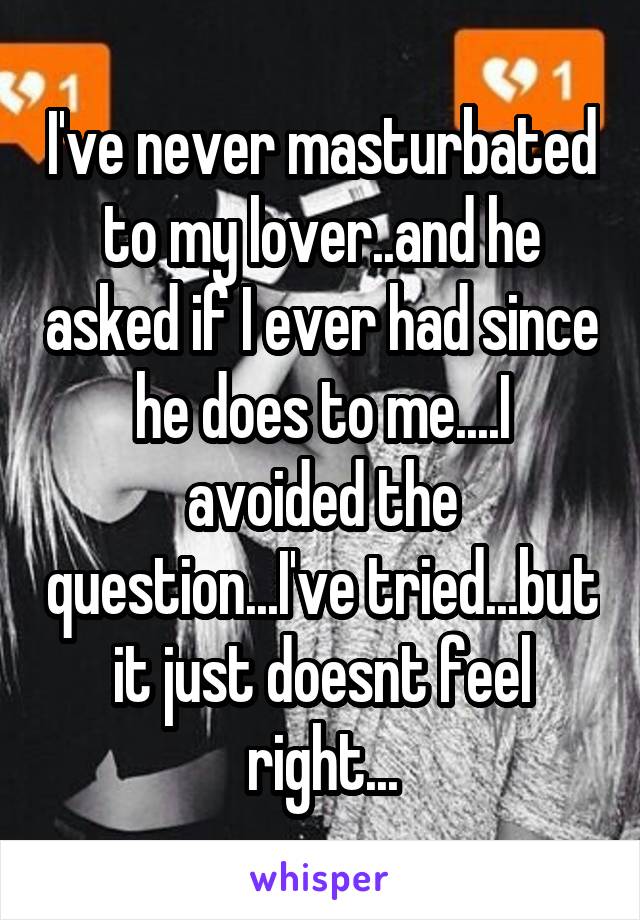 I've never masturbated to my lover..and he asked if I ever had since he does to me....I avoided the question...I've tried...but it just doesnt feel right...