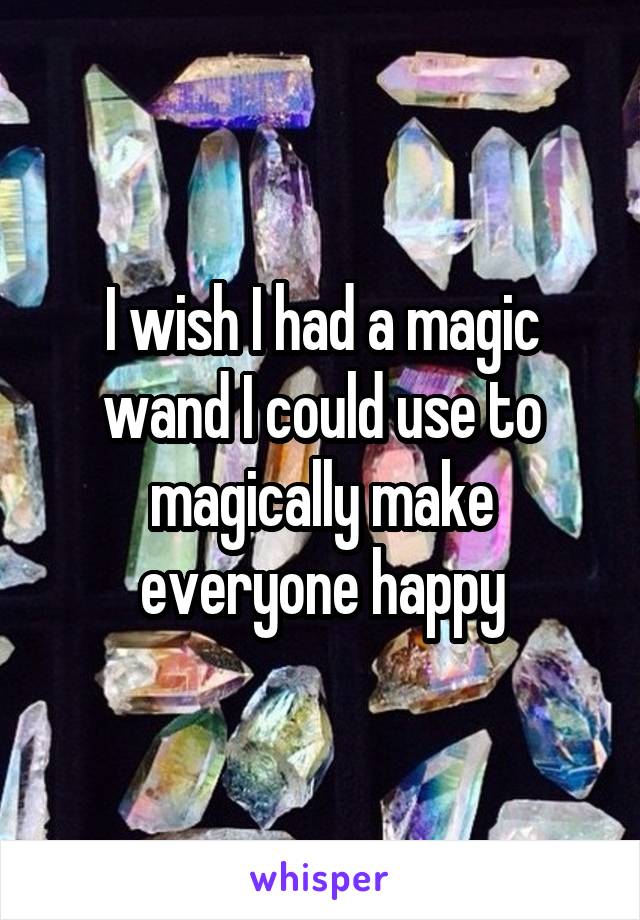 I wish I had a magic wand I could use to magically make everyone happy