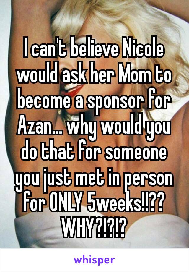 I can't believe Nicole would ask her Mom to become a sponsor for Azan… why would you do that for someone you just met in person for ONLY 5weeks!!?? WHY?!?!?