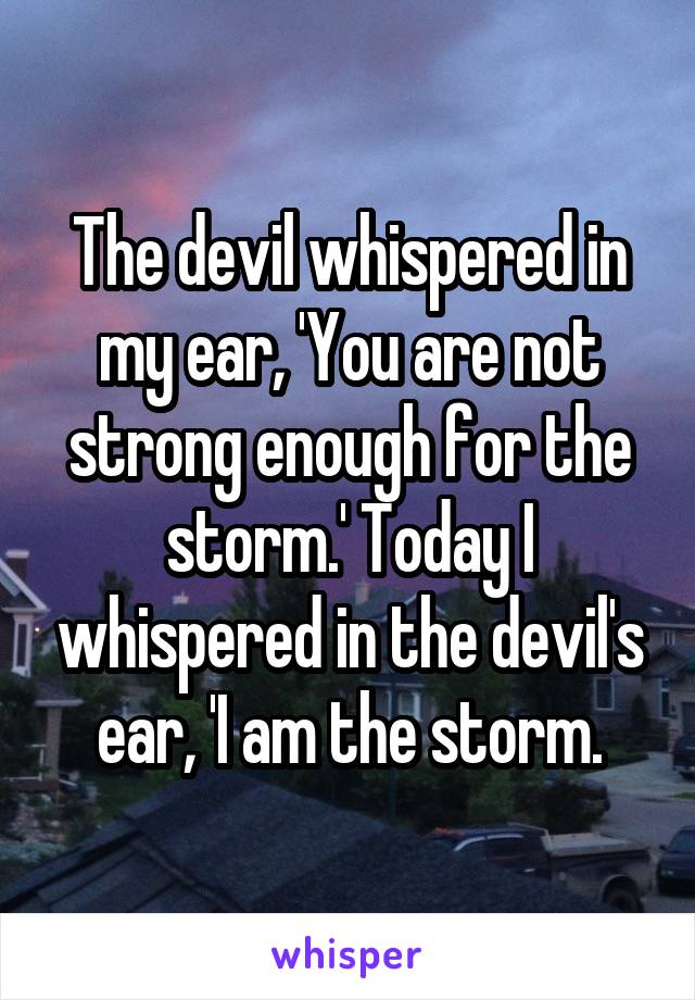 The devil whispered in my ear, 'You are not strong enough for the storm.' Today I whispered in the devil's ear, 'I am the storm.