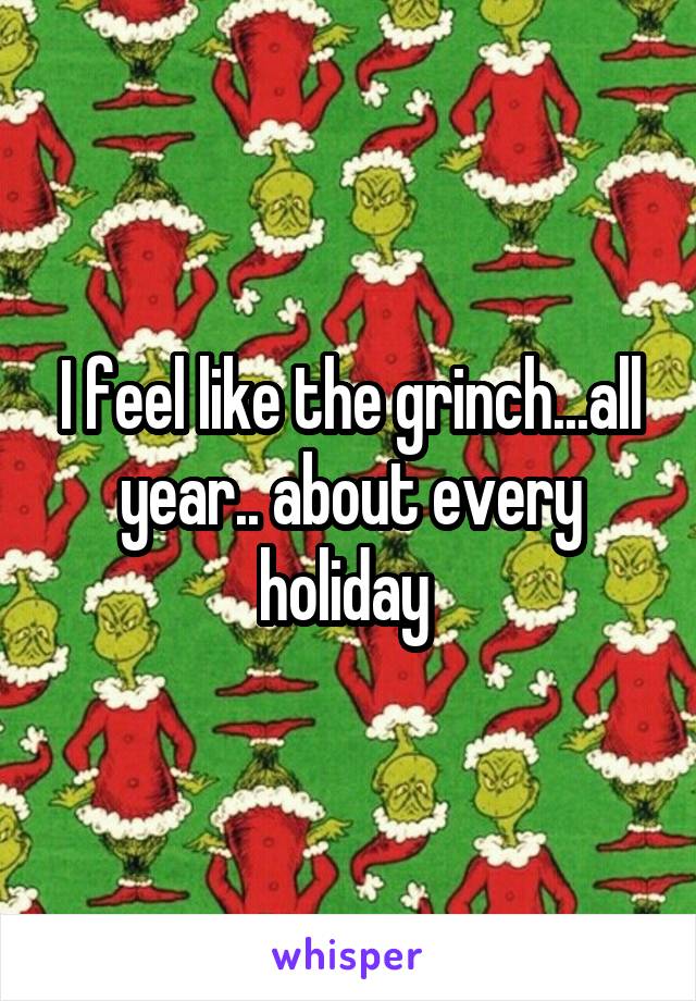 I feel like the grinch...all year.. about every holiday 