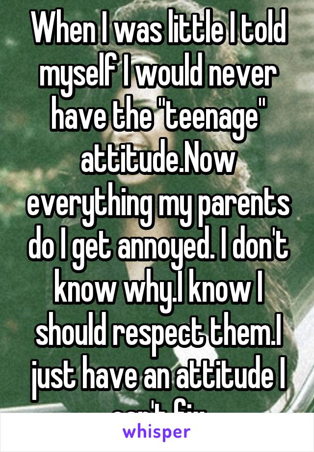 When I was little I told myself I would never have the "teenage" attitude.Now everything my parents do I get annoyed. I don't know why.I know I should respect them.I just have an attitude I can't fix