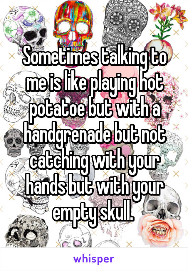 Sometimes talking to me is like playing hot potatoe but with a handgrenade but not catching with your hands but with your empty skull. 