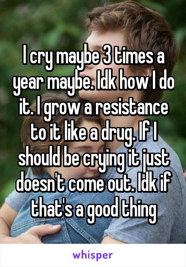 I cry maybe 3 times a year maybe. Idk how I do it. I grow a resistance to it like a drug. If I should be crying it just doesn't come out. Idk if that's a good thing