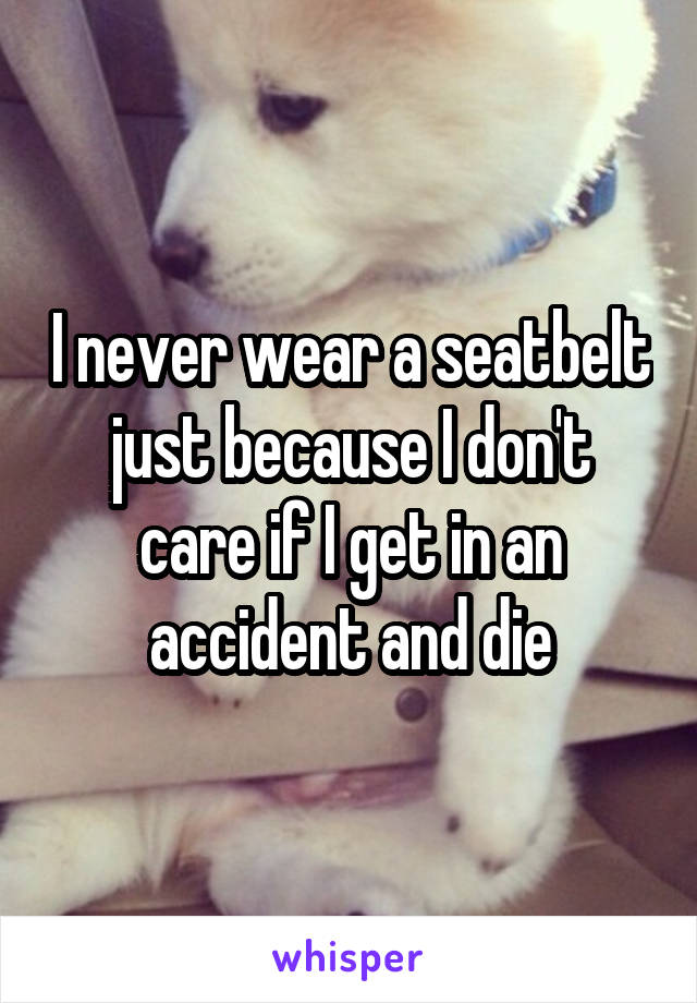 I never wear a seatbelt just because I don't care if I get in an accident and die