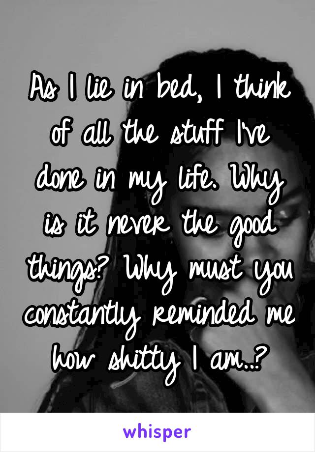 As I lie in bed, I think of all the stuff I've done in my life. Why is it never the good things? Why must you constantly reminded me how shitty I am..?