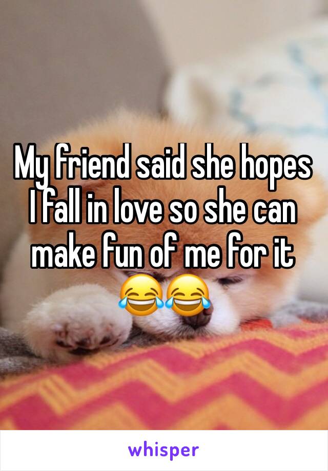 My friend said she hopes I fall in love so she can make fun of me for it 😂😂
