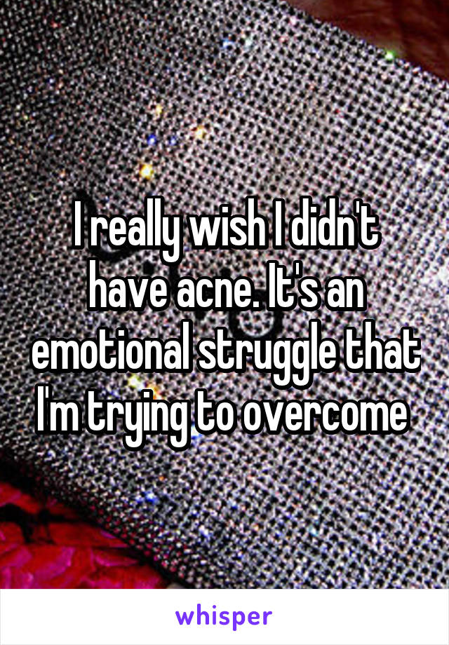 I really wish I didn't have acne. It's an emotional struggle that I'm trying to overcome 