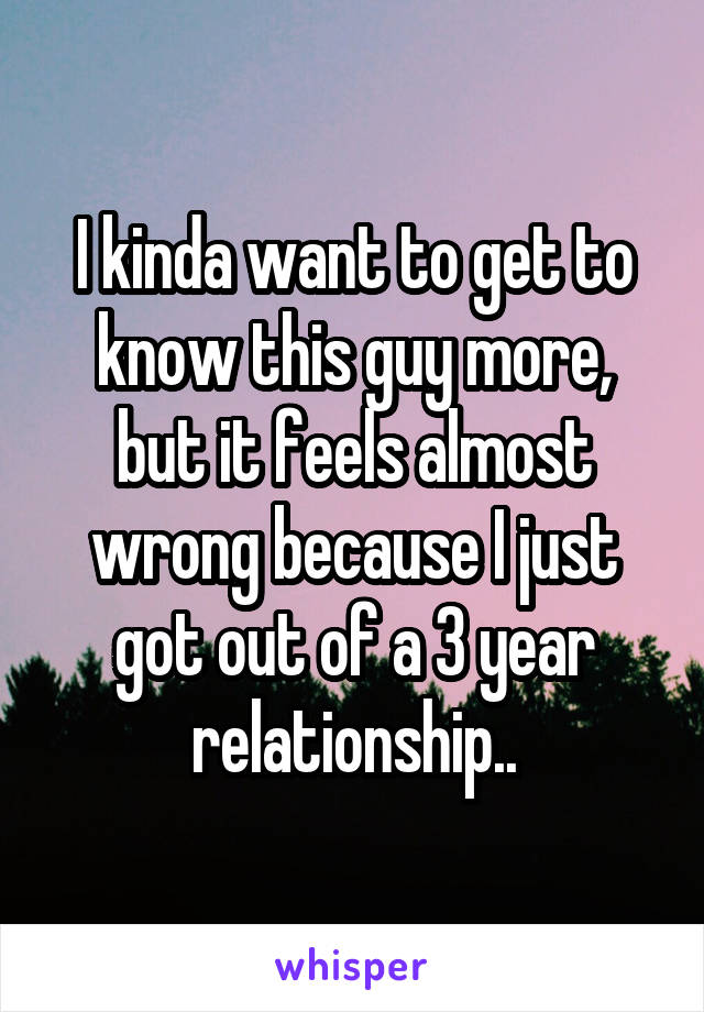 I kinda want to get to know this guy more, but it feels almost wrong because I just got out of a 3 year relationship..