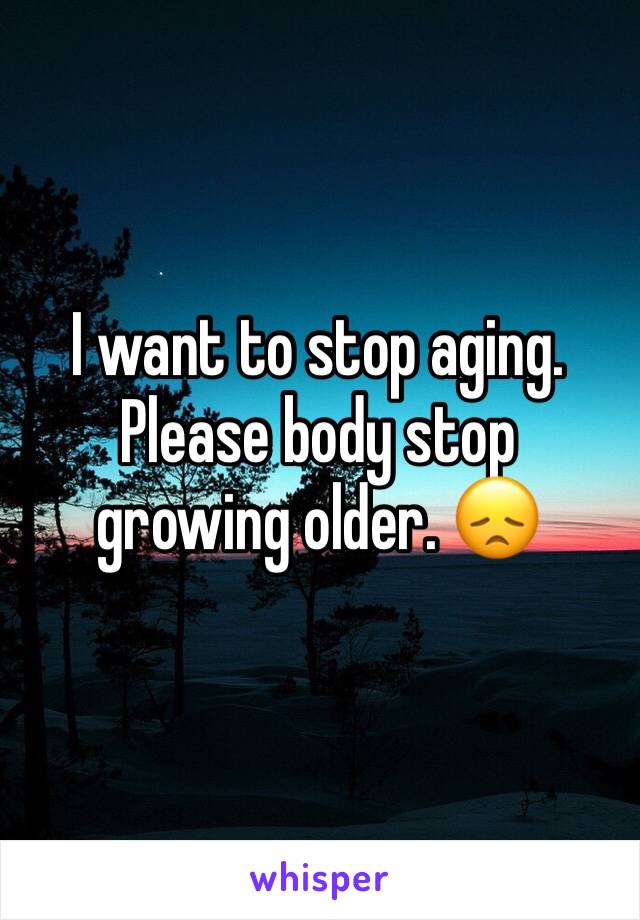 I want to stop aging. Please body stop growing older. 😞