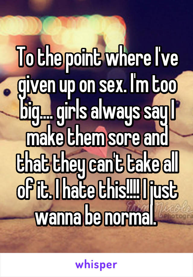 To the point where I've given up on sex. I'm too big.... girls always say I make them sore and that they can't take all of it. I hate this!!!! I just wanna be normal. 