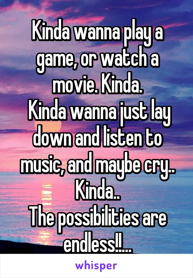 Kinda wanna play a game, or watch a movie. Kinda.
 Kinda wanna just lay down and listen to music, and maybe cry.. Kinda..
The possibilities are endless!!...