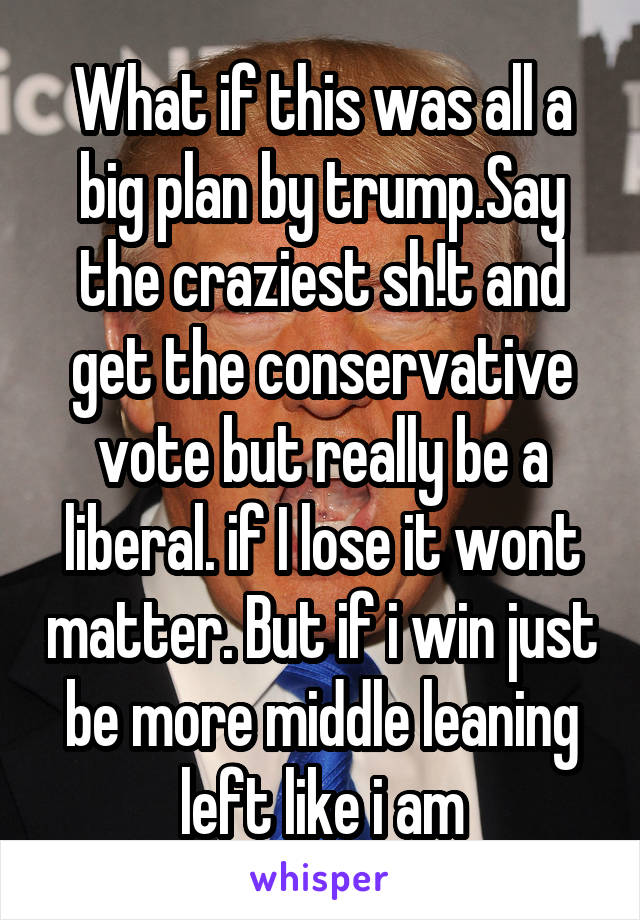 What if this was all a big plan by trump.Say the craziest sh!t and get the conservative vote but really be a liberal. if I lose it wont matter. But if i win just be more middle leaning left like i am