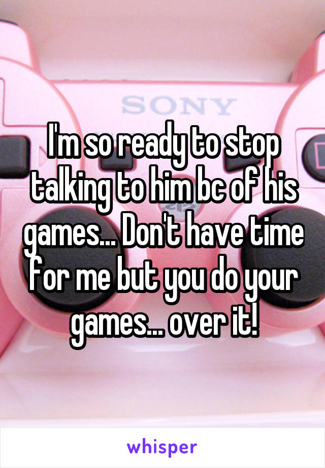 I'm so ready to stop talking to him bc of his games... Don't have time for me but you do your games... over it!