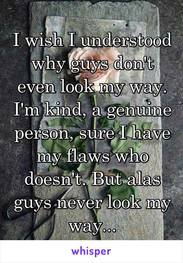 I wish I understood why guys don't even look my way. I'm kind, a genuine person, sure I have my flaws who doesn't. But alas guys never look my way...
