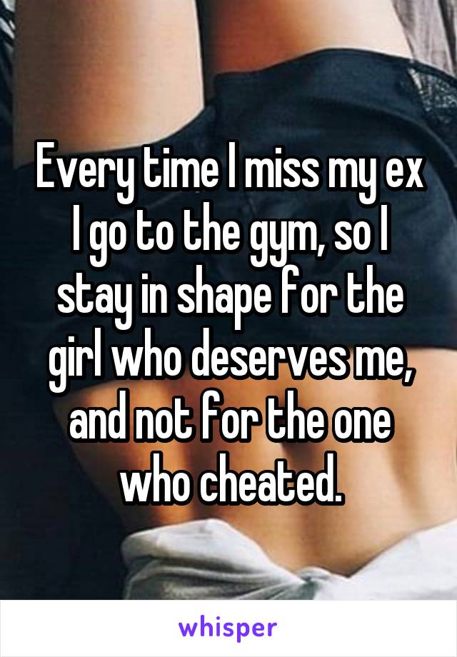 Every time I miss my ex I go to the gym, so I stay in shape for the girl who deserves me, and not for the one who cheated.
