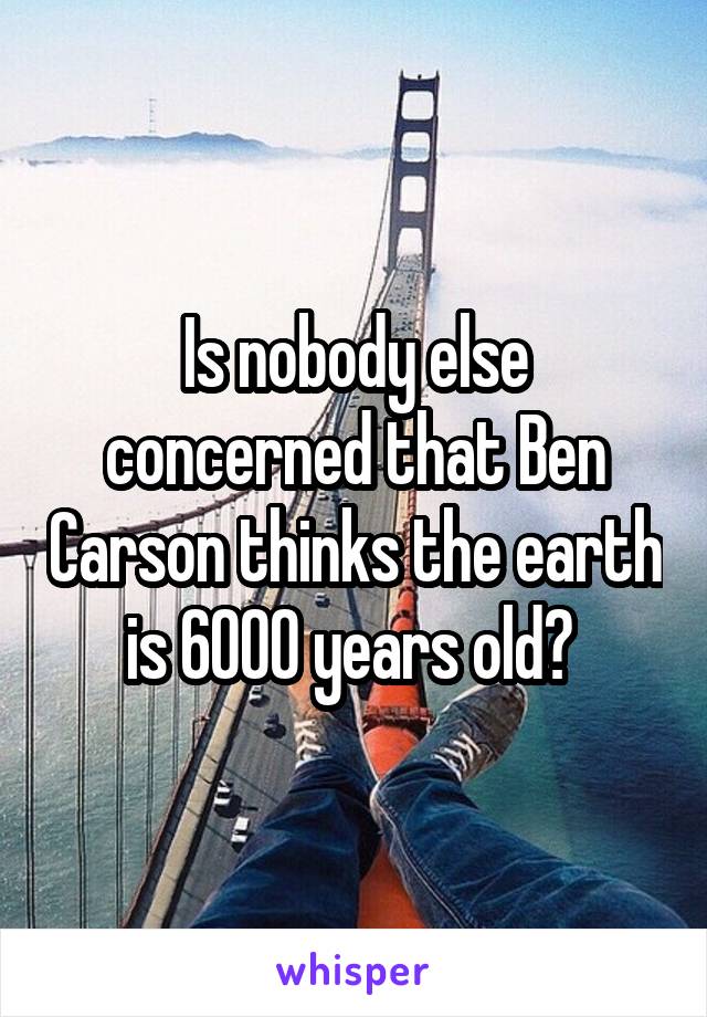Is nobody else concerned that Ben Carson thinks the earth is 6000 years old? 