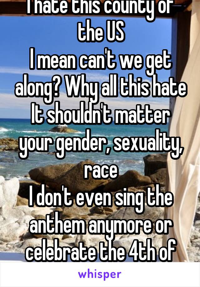 I hate this county of the US
I mean can't we get along? Why all this hate
It shouldn't matter your gender, sexuality, race
I don't even sing the anthem anymore or celebrate the 4th of July
