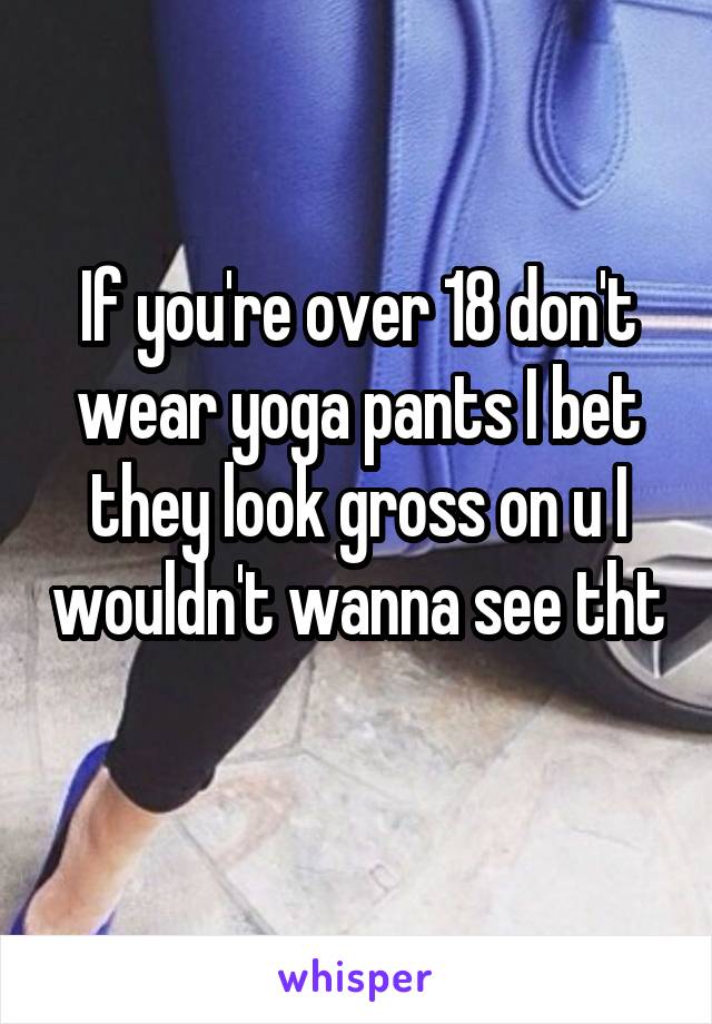 If you're over 18 don't wear yoga pants I bet they look gross on u I wouldn't wanna see tht 