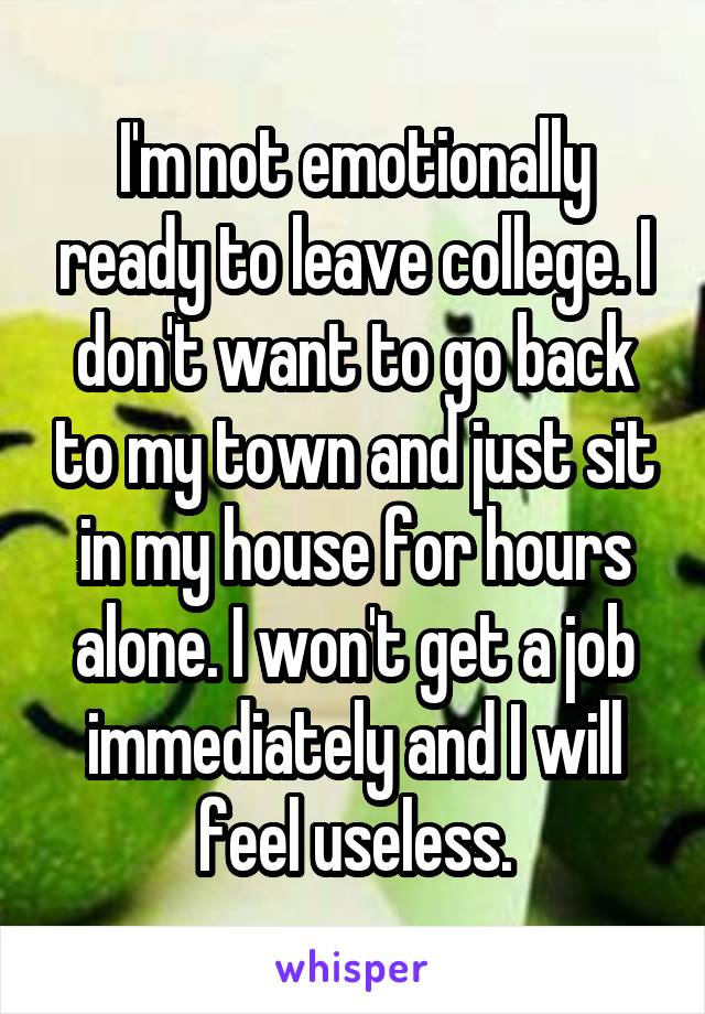 I'm not emotionally ready to leave college. I don't want to go back to my town and just sit in my house for hours alone. I won't get a job immediately and I will feel useless.