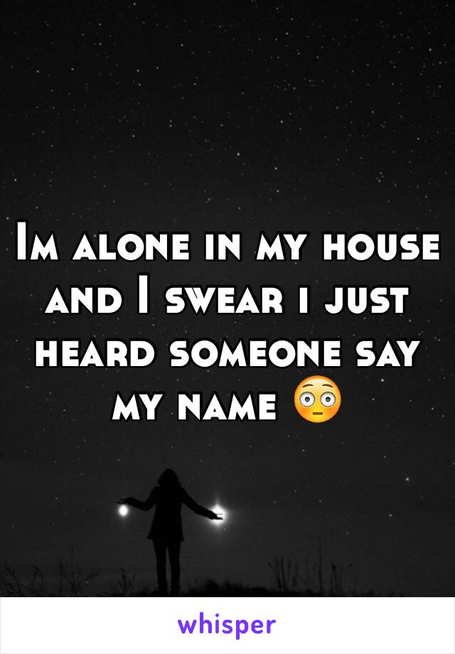 Im alone in my house and I swear i just heard someone say my name 😳