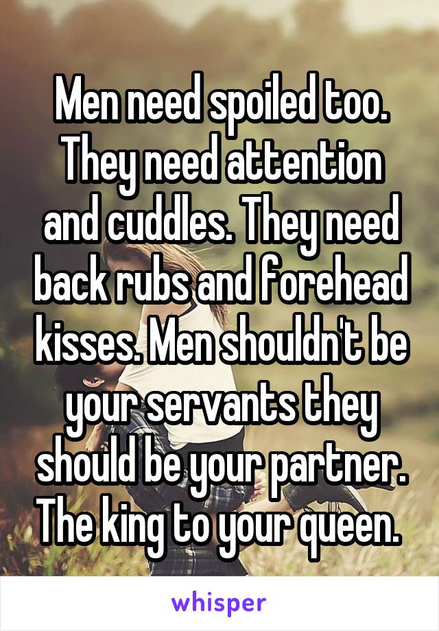 Men need spoiled too. They need attention and cuddles. They need back rubs and forehead kisses. Men shouldn't be your servants they should be your partner. The king to your queen. 