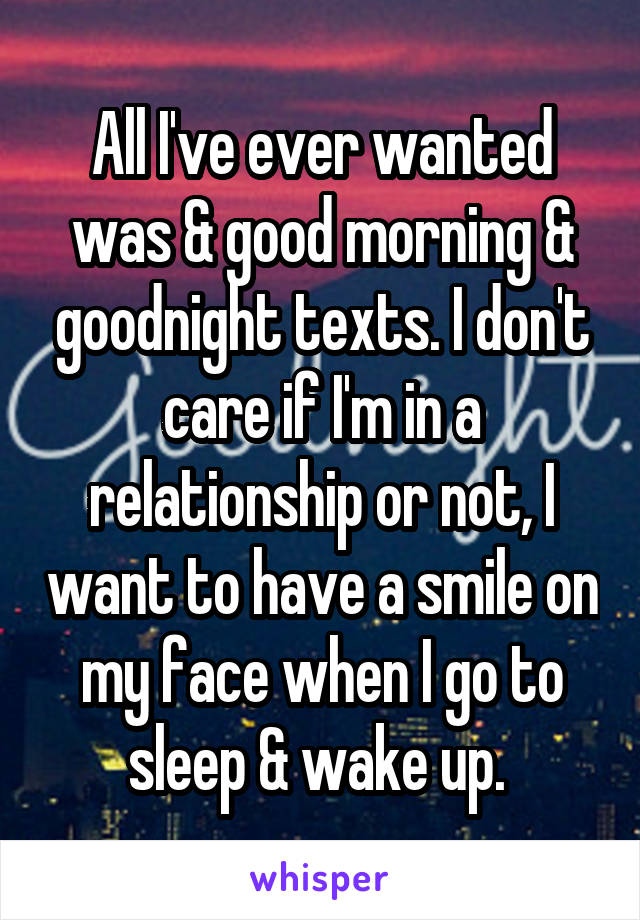 All I've ever wanted was & good morning & goodnight texts. I don't care if I'm in a relationship or not, I want to have a smile on my face when I go to sleep & wake up. 