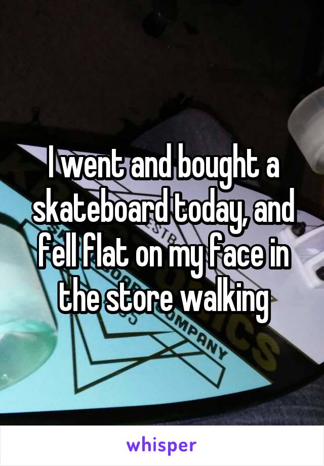 I went and bought a skateboard today, and fell flat on my face in the store walking